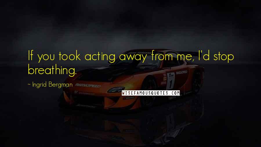 Ingrid Bergman Quotes: If you took acting away from me, I'd stop breathing.