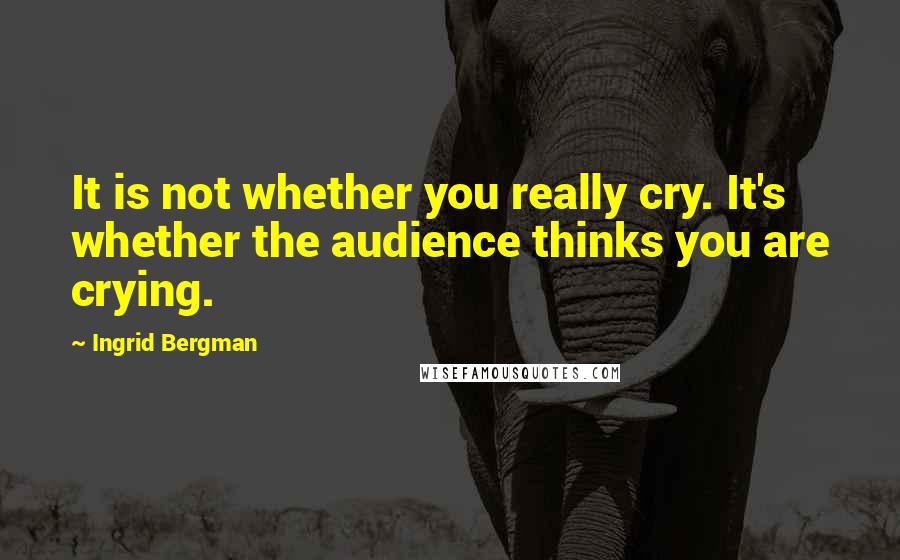 Ingrid Bergman Quotes: It is not whether you really cry. It's whether the audience thinks you are crying.