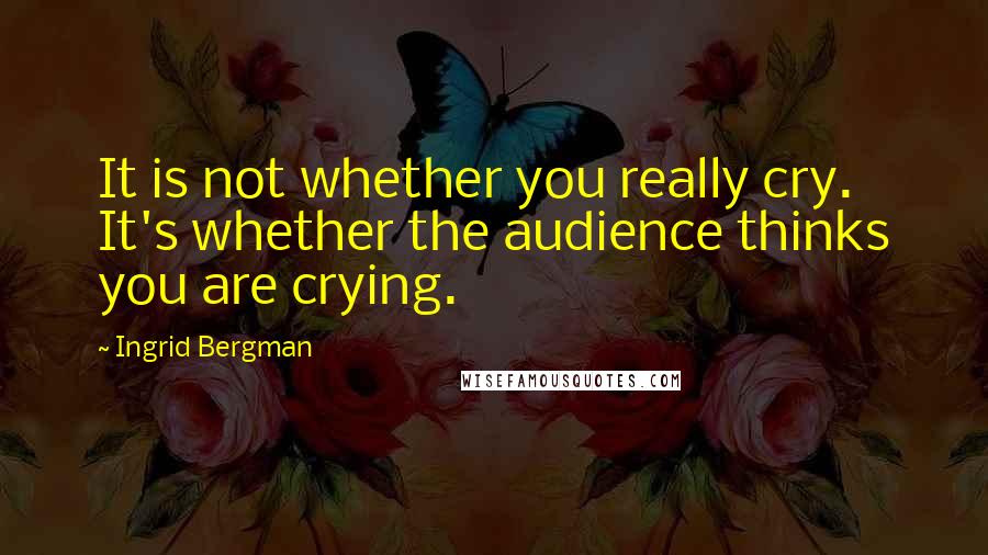 Ingrid Bergman Quotes: It is not whether you really cry. It's whether the audience thinks you are crying.