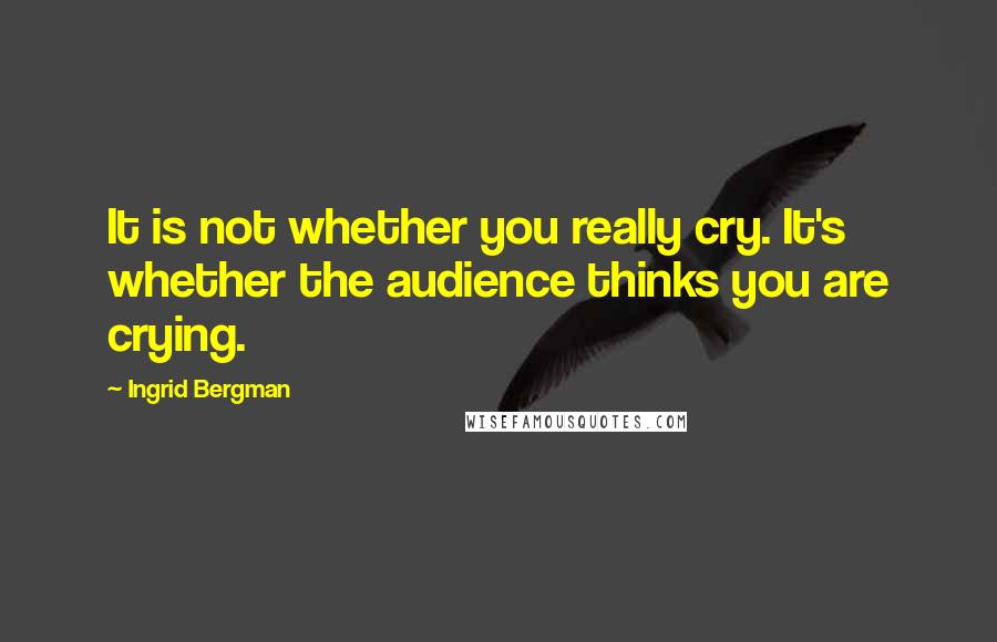 Ingrid Bergman Quotes: It is not whether you really cry. It's whether the audience thinks you are crying.