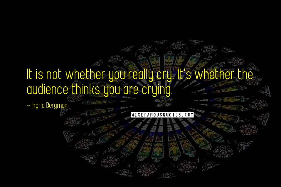 Ingrid Bergman Quotes: It is not whether you really cry. It's whether the audience thinks you are crying.