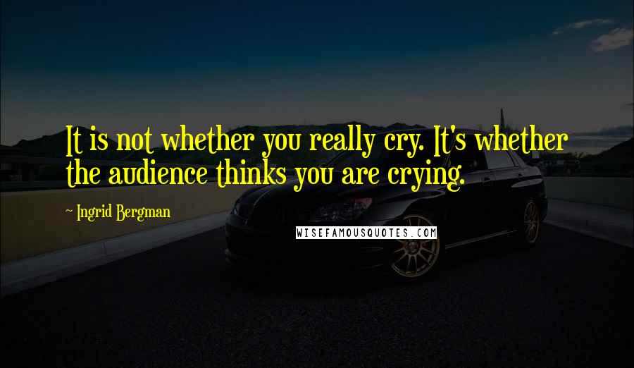 Ingrid Bergman Quotes: It is not whether you really cry. It's whether the audience thinks you are crying.