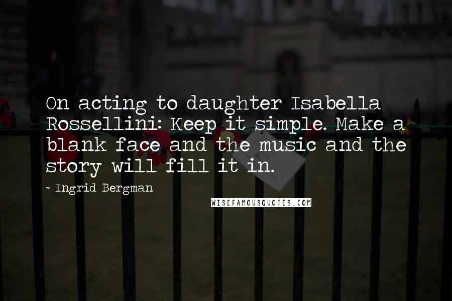 Ingrid Bergman Quotes: On acting to daughter Isabella Rossellini: Keep it simple. Make a blank face and the music and the story will fill it in.