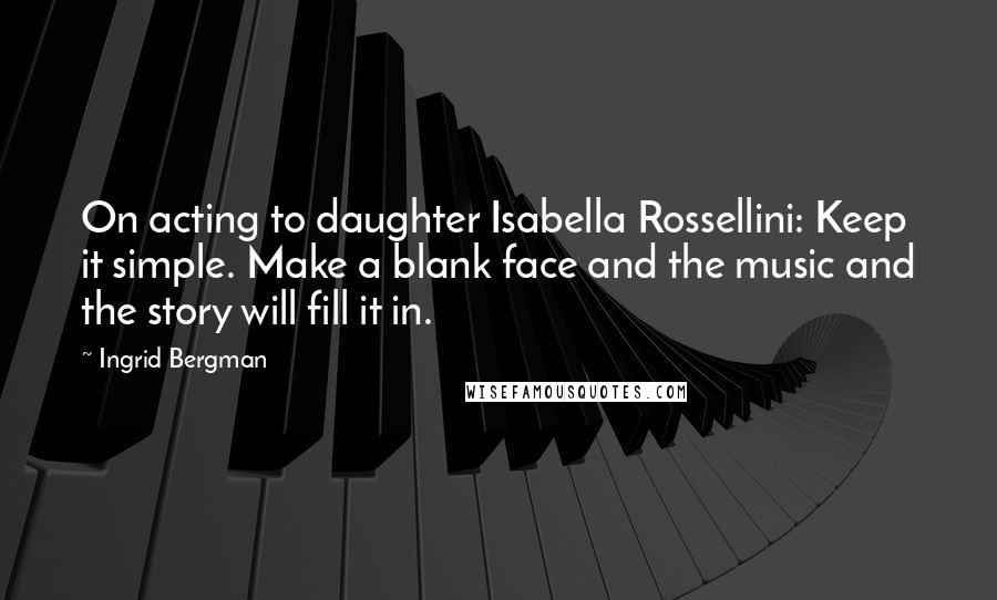 Ingrid Bergman Quotes: On acting to daughter Isabella Rossellini: Keep it simple. Make a blank face and the music and the story will fill it in.