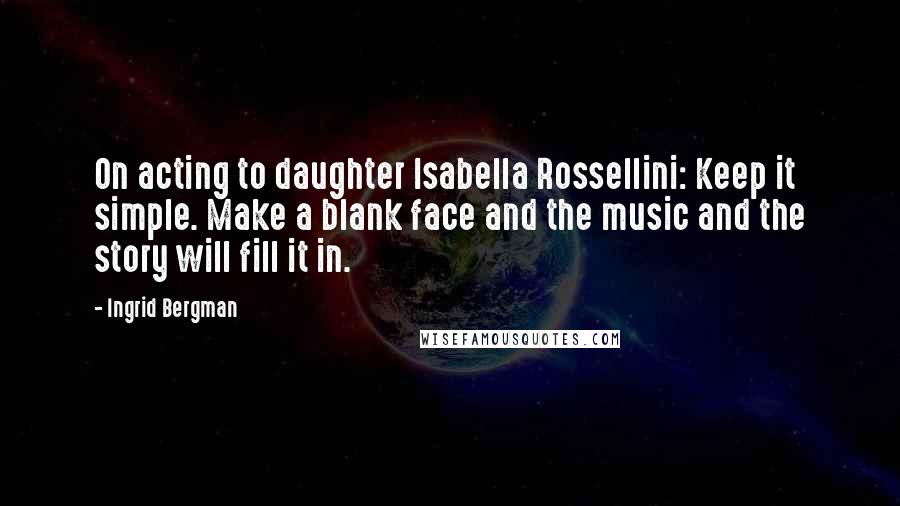 Ingrid Bergman Quotes: On acting to daughter Isabella Rossellini: Keep it simple. Make a blank face and the music and the story will fill it in.