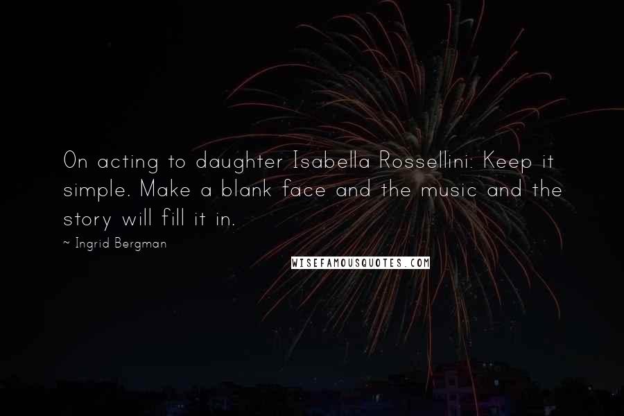 Ingrid Bergman Quotes: On acting to daughter Isabella Rossellini: Keep it simple. Make a blank face and the music and the story will fill it in.