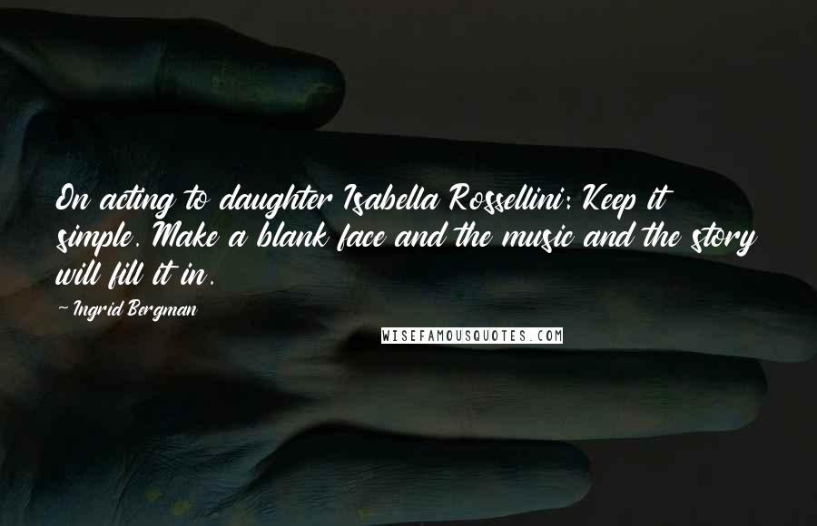 Ingrid Bergman Quotes: On acting to daughter Isabella Rossellini: Keep it simple. Make a blank face and the music and the story will fill it in.