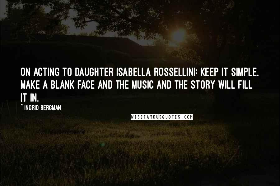 Ingrid Bergman Quotes: On acting to daughter Isabella Rossellini: Keep it simple. Make a blank face and the music and the story will fill it in.