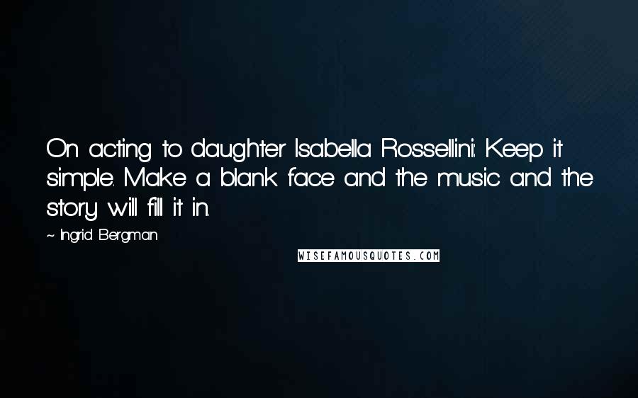 Ingrid Bergman Quotes: On acting to daughter Isabella Rossellini: Keep it simple. Make a blank face and the music and the story will fill it in.