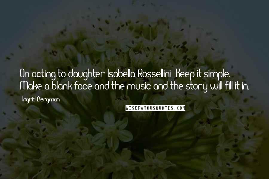 Ingrid Bergman Quotes: On acting to daughter Isabella Rossellini: Keep it simple. Make a blank face and the music and the story will fill it in.