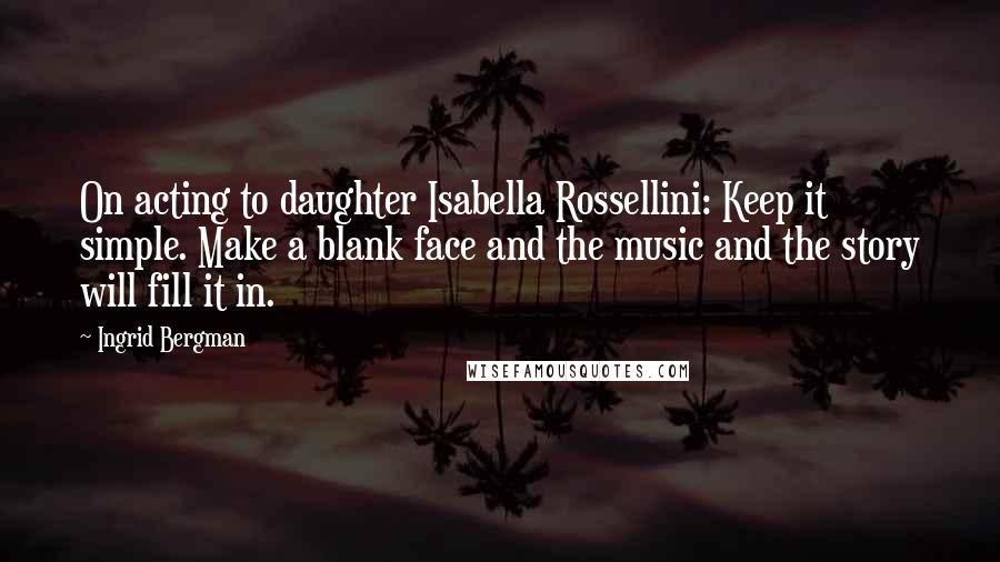 Ingrid Bergman Quotes: On acting to daughter Isabella Rossellini: Keep it simple. Make a blank face and the music and the story will fill it in.