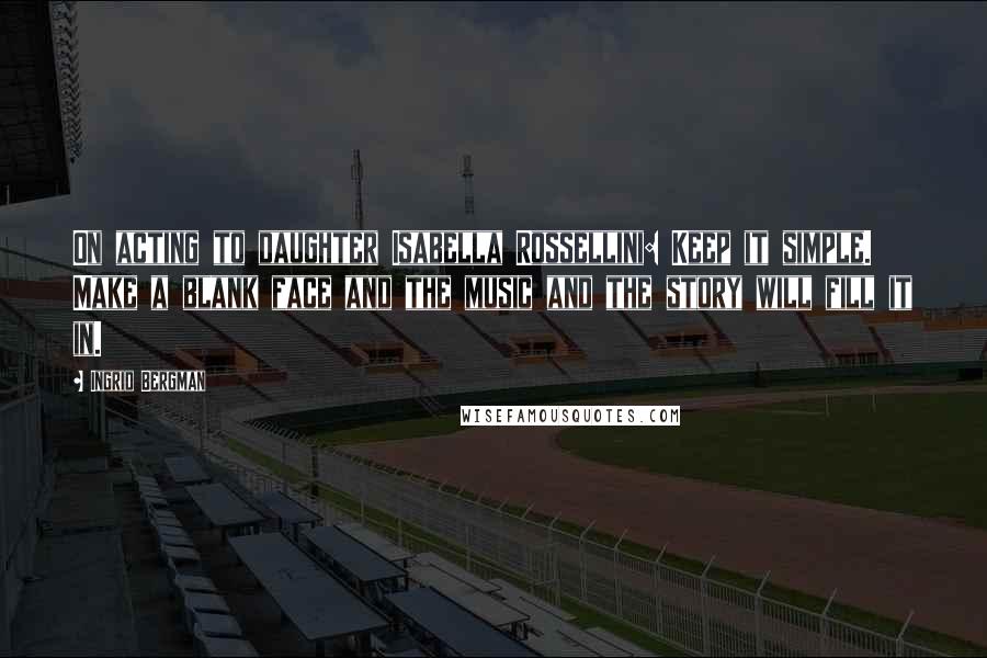 Ingrid Bergman Quotes: On acting to daughter Isabella Rossellini: Keep it simple. Make a blank face and the music and the story will fill it in.
