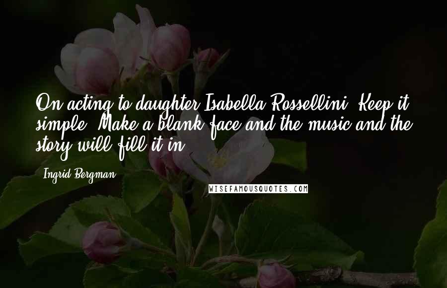 Ingrid Bergman Quotes: On acting to daughter Isabella Rossellini: Keep it simple. Make a blank face and the music and the story will fill it in.