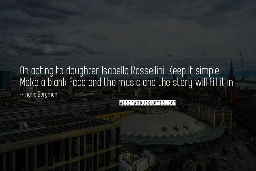Ingrid Bergman Quotes: On acting to daughter Isabella Rossellini: Keep it simple. Make a blank face and the music and the story will fill it in.