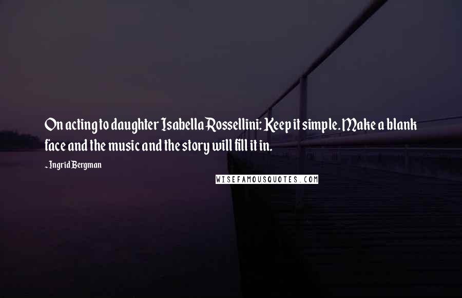 Ingrid Bergman Quotes: On acting to daughter Isabella Rossellini: Keep it simple. Make a blank face and the music and the story will fill it in.