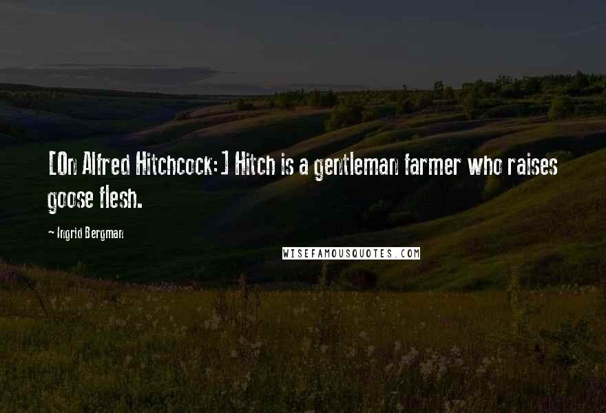 Ingrid Bergman Quotes: [On Alfred Hitchcock:] Hitch is a gentleman farmer who raises goose flesh.