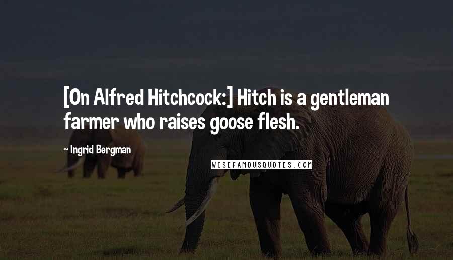 Ingrid Bergman Quotes: [On Alfred Hitchcock:] Hitch is a gentleman farmer who raises goose flesh.