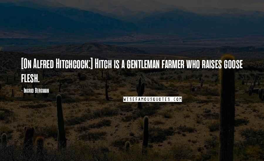 Ingrid Bergman Quotes: [On Alfred Hitchcock:] Hitch is a gentleman farmer who raises goose flesh.