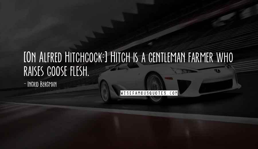 Ingrid Bergman Quotes: [On Alfred Hitchcock:] Hitch is a gentleman farmer who raises goose flesh.