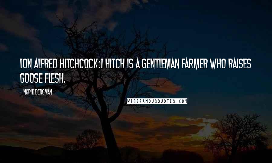 Ingrid Bergman Quotes: [On Alfred Hitchcock:] Hitch is a gentleman farmer who raises goose flesh.