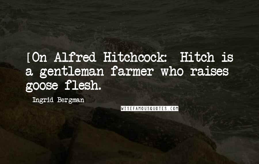 Ingrid Bergman Quotes: [On Alfred Hitchcock:] Hitch is a gentleman farmer who raises goose flesh.