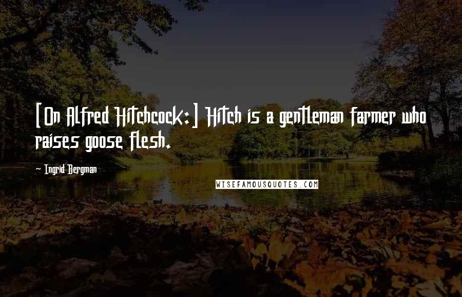 Ingrid Bergman Quotes: [On Alfred Hitchcock:] Hitch is a gentleman farmer who raises goose flesh.