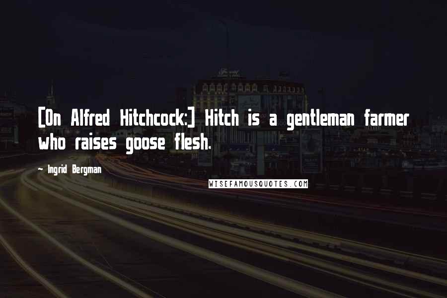 Ingrid Bergman Quotes: [On Alfred Hitchcock:] Hitch is a gentleman farmer who raises goose flesh.