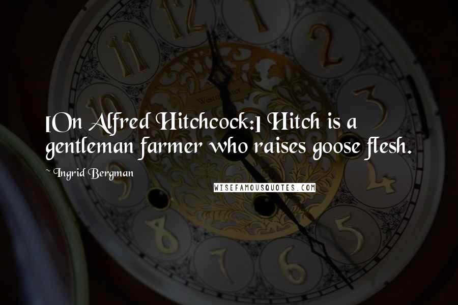 Ingrid Bergman Quotes: [On Alfred Hitchcock:] Hitch is a gentleman farmer who raises goose flesh.