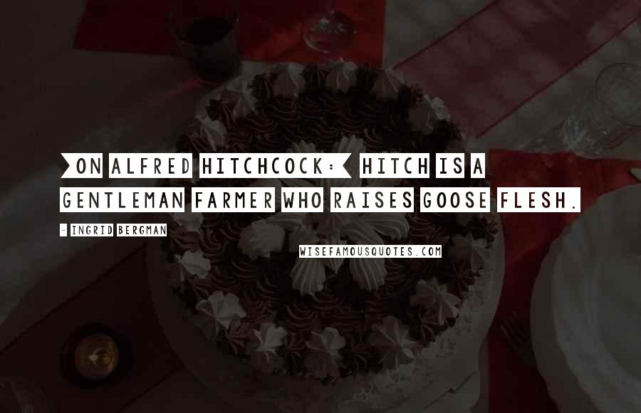 Ingrid Bergman Quotes: [On Alfred Hitchcock:] Hitch is a gentleman farmer who raises goose flesh.