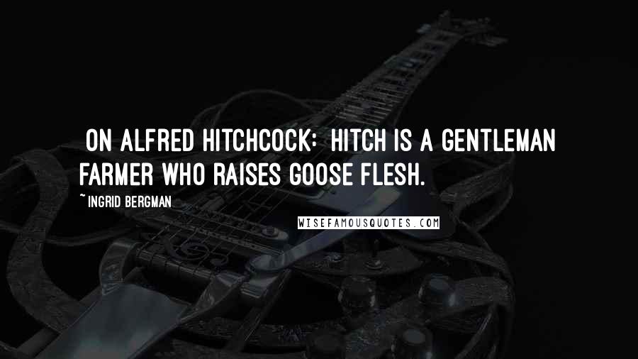 Ingrid Bergman Quotes: [On Alfred Hitchcock:] Hitch is a gentleman farmer who raises goose flesh.