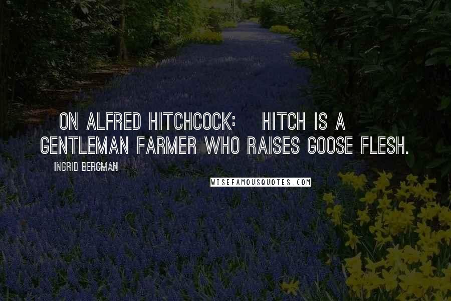 Ingrid Bergman Quotes: [On Alfred Hitchcock:] Hitch is a gentleman farmer who raises goose flesh.