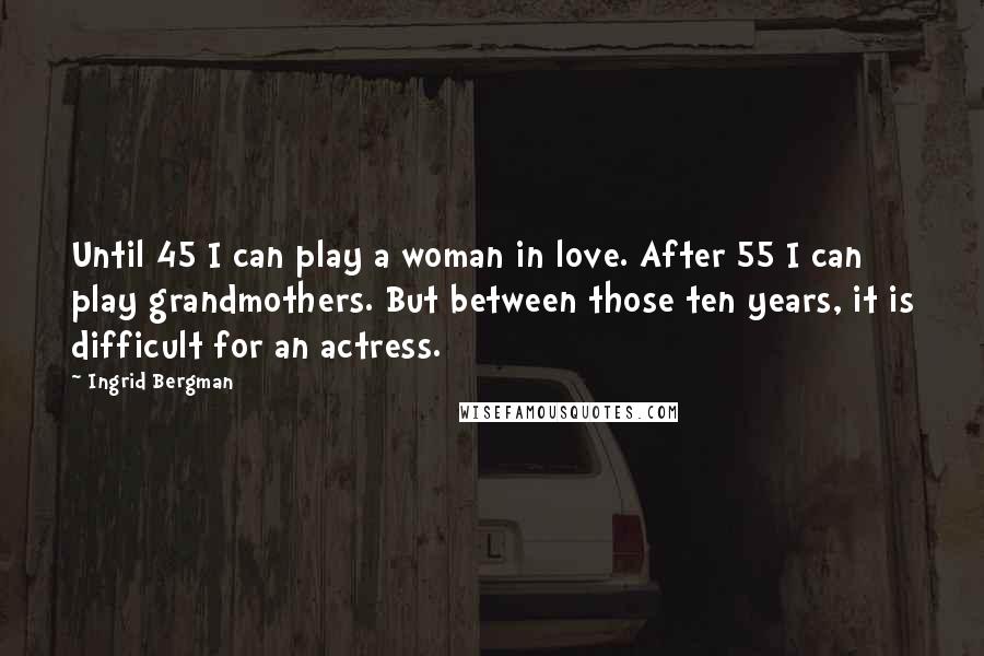 Ingrid Bergman Quotes: Until 45 I can play a woman in love. After 55 I can play grandmothers. But between those ten years, it is difficult for an actress.