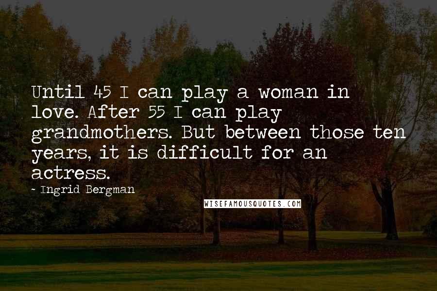 Ingrid Bergman Quotes: Until 45 I can play a woman in love. After 55 I can play grandmothers. But between those ten years, it is difficult for an actress.