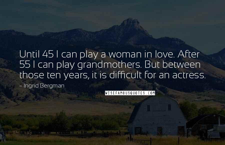 Ingrid Bergman Quotes: Until 45 I can play a woman in love. After 55 I can play grandmothers. But between those ten years, it is difficult for an actress.