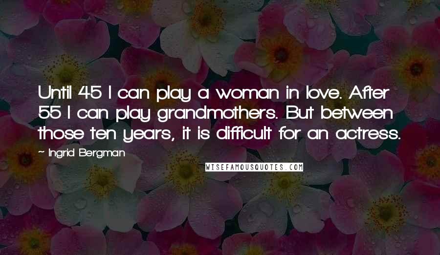 Ingrid Bergman Quotes: Until 45 I can play a woman in love. After 55 I can play grandmothers. But between those ten years, it is difficult for an actress.