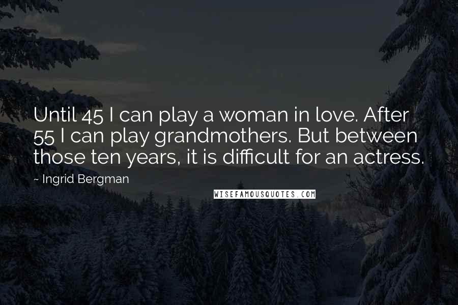 Ingrid Bergman Quotes: Until 45 I can play a woman in love. After 55 I can play grandmothers. But between those ten years, it is difficult for an actress.