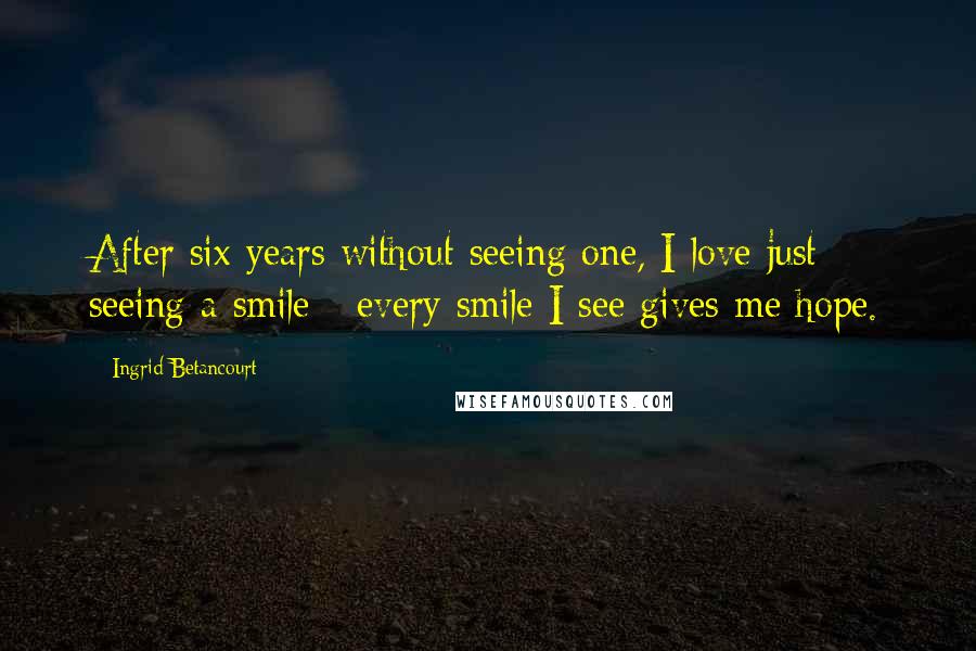 Ingrid Betancourt Quotes: After six years without seeing one, I love just seeing a smile - every smile I see gives me hope.