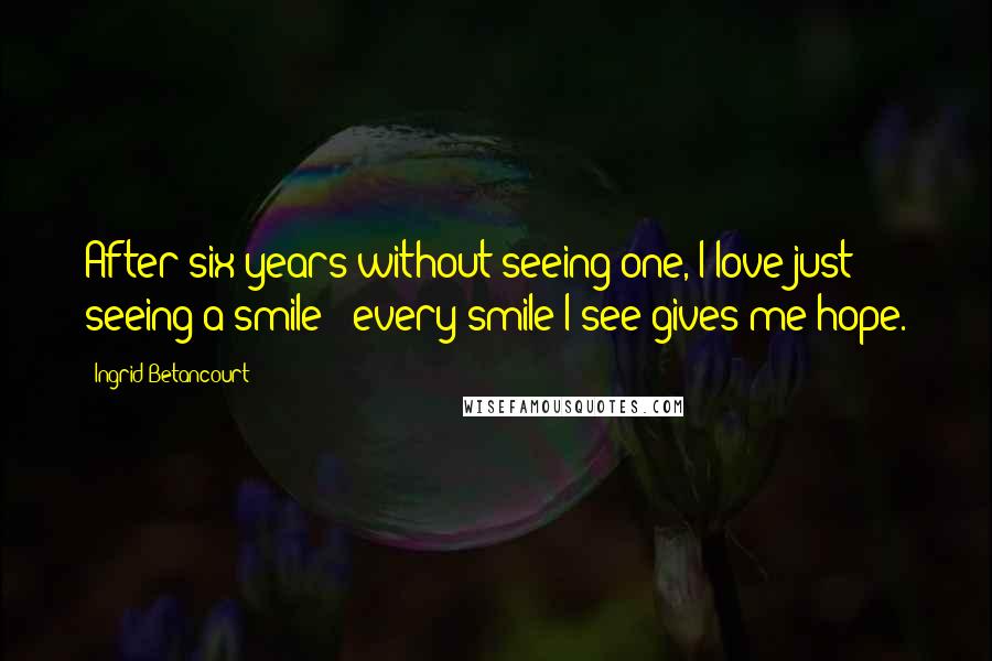 Ingrid Betancourt Quotes: After six years without seeing one, I love just seeing a smile - every smile I see gives me hope.