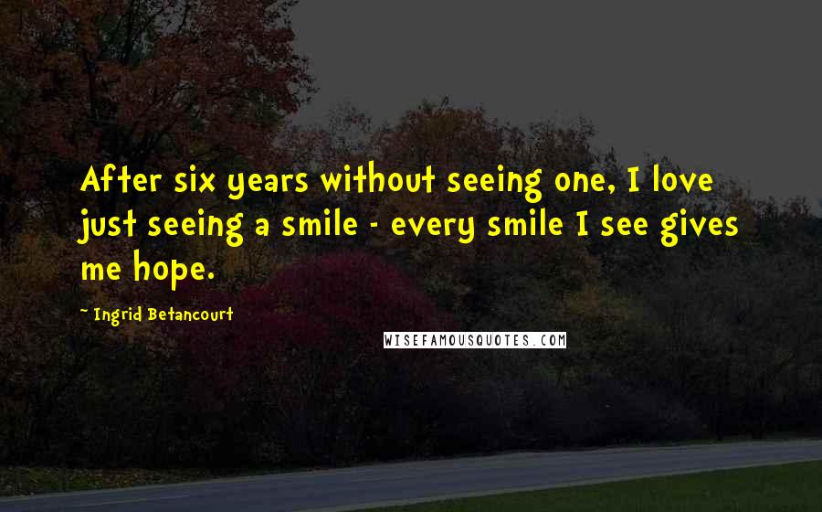 Ingrid Betancourt Quotes: After six years without seeing one, I love just seeing a smile - every smile I see gives me hope.