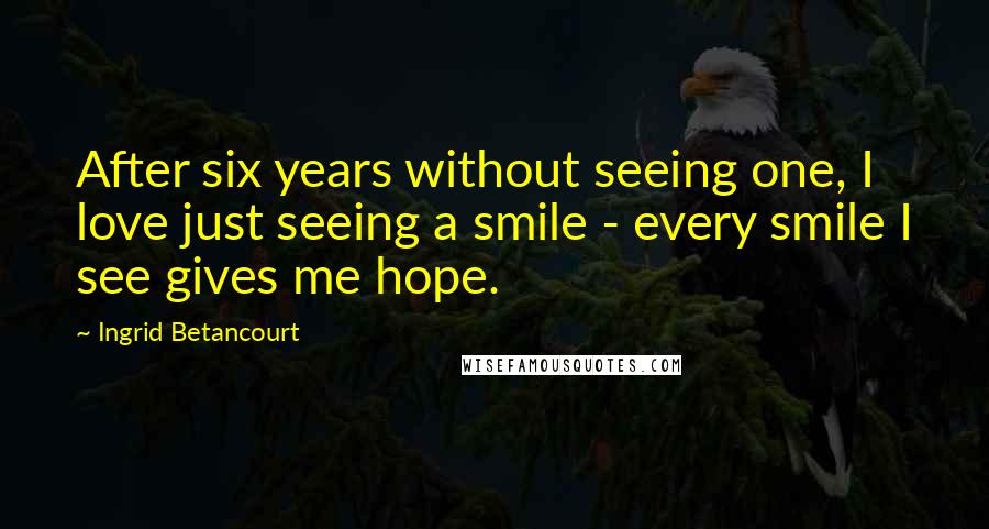 Ingrid Betancourt Quotes: After six years without seeing one, I love just seeing a smile - every smile I see gives me hope.