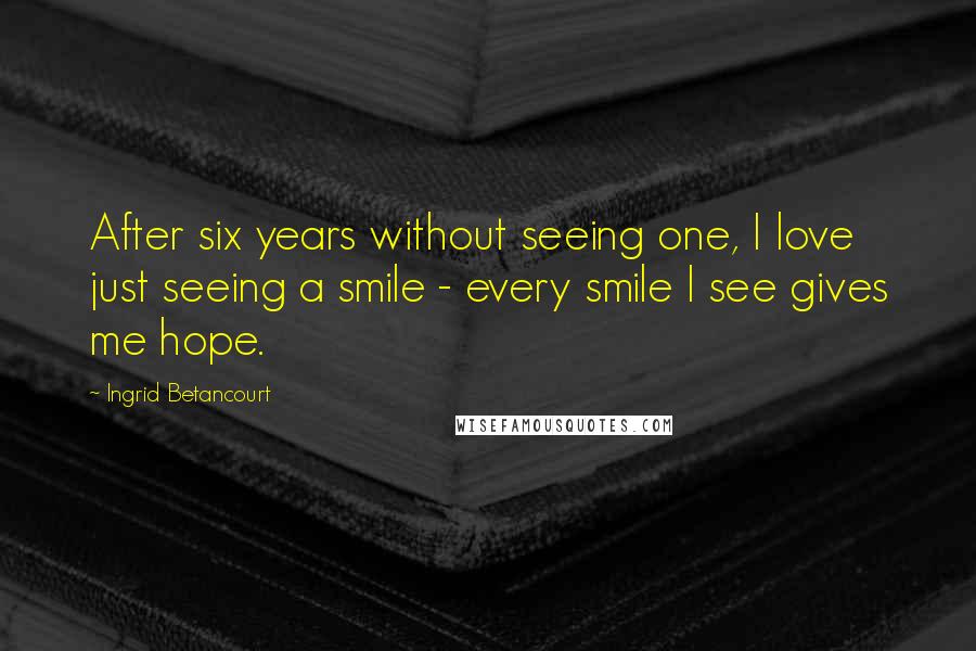 Ingrid Betancourt Quotes: After six years without seeing one, I love just seeing a smile - every smile I see gives me hope.