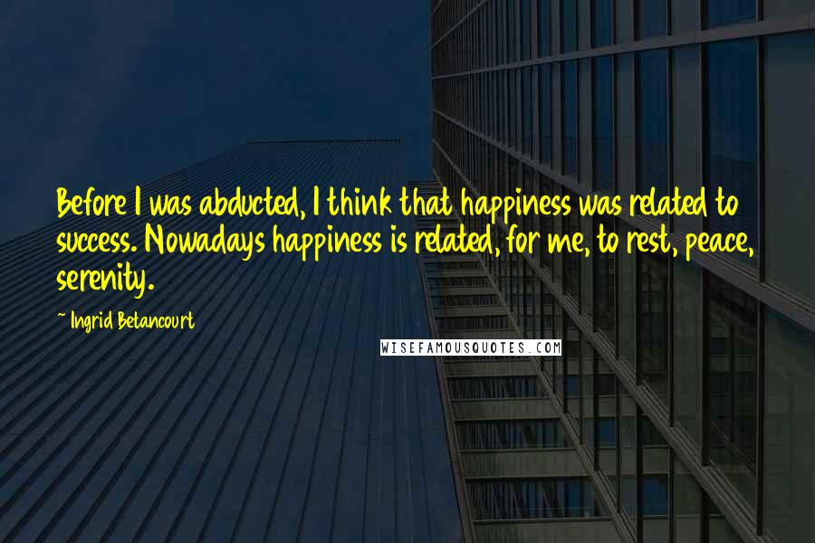 Ingrid Betancourt Quotes: Before I was abducted, I think that happiness was related to success. Nowadays happiness is related, for me, to rest, peace, serenity.