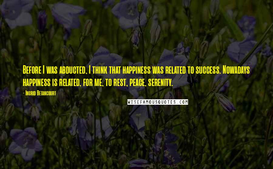 Ingrid Betancourt Quotes: Before I was abducted, I think that happiness was related to success. Nowadays happiness is related, for me, to rest, peace, serenity.