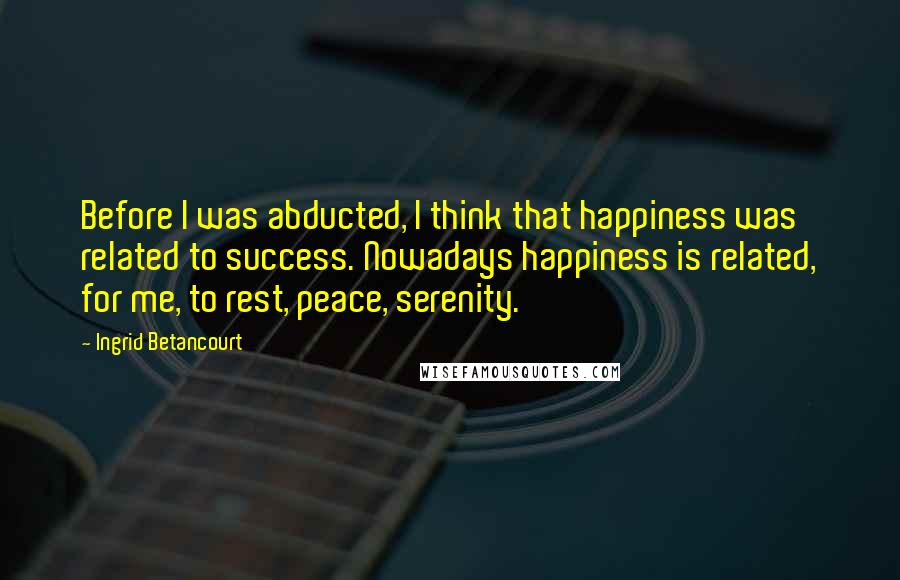 Ingrid Betancourt Quotes: Before I was abducted, I think that happiness was related to success. Nowadays happiness is related, for me, to rest, peace, serenity.