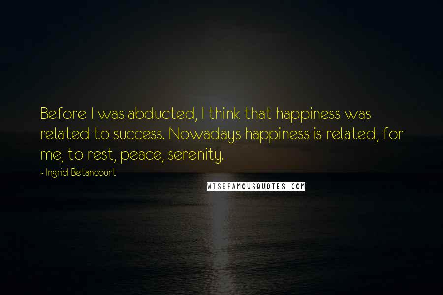 Ingrid Betancourt Quotes: Before I was abducted, I think that happiness was related to success. Nowadays happiness is related, for me, to rest, peace, serenity.