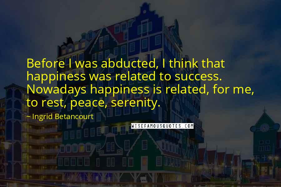 Ingrid Betancourt Quotes: Before I was abducted, I think that happiness was related to success. Nowadays happiness is related, for me, to rest, peace, serenity.
