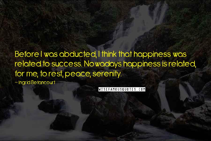 Ingrid Betancourt Quotes: Before I was abducted, I think that happiness was related to success. Nowadays happiness is related, for me, to rest, peace, serenity.