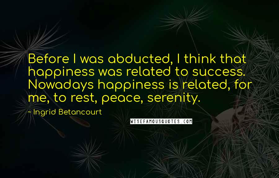 Ingrid Betancourt Quotes: Before I was abducted, I think that happiness was related to success. Nowadays happiness is related, for me, to rest, peace, serenity.