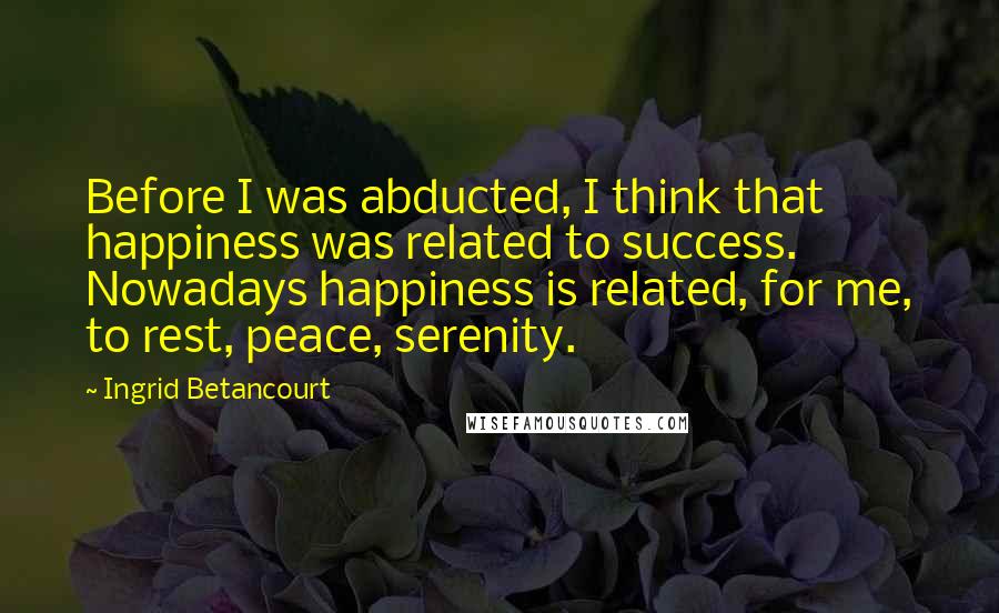 Ingrid Betancourt Quotes: Before I was abducted, I think that happiness was related to success. Nowadays happiness is related, for me, to rest, peace, serenity.