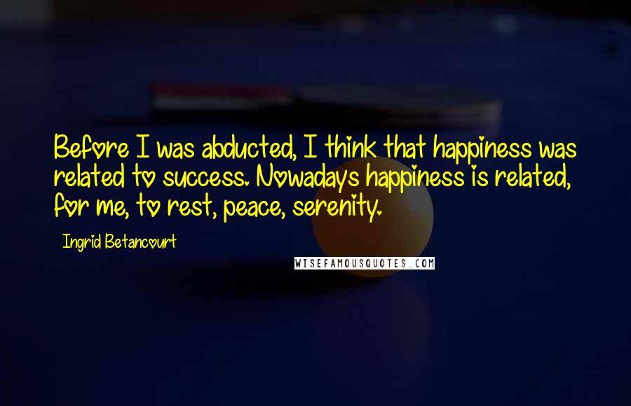 Ingrid Betancourt Quotes: Before I was abducted, I think that happiness was related to success. Nowadays happiness is related, for me, to rest, peace, serenity.